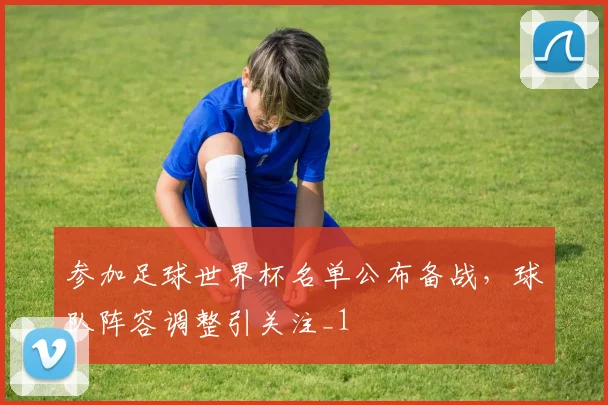参加足球世界杯名单公布备战，球队阵容调整引关注_1