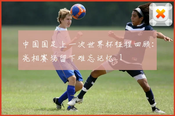 中国国足上一次世界杯征程回顾：亮相赛场留下难忘记忆_1