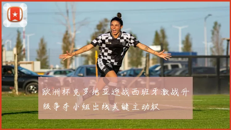 欧洲杯克罗地亚迎战西班牙激战升级争夺小组出线关键主动权