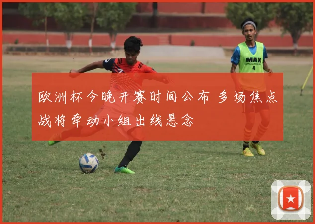欧洲杯今晚开赛时间公布 多场焦点战将牵动小组出线悬念