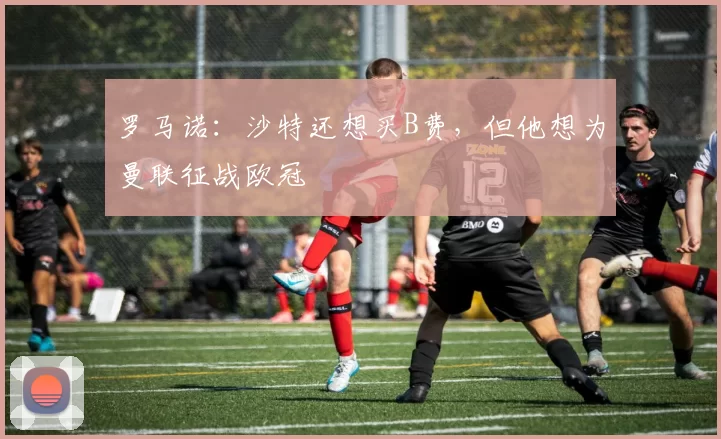 罗马诺：沙特还想买B费，但他想为曼联征战欧冠