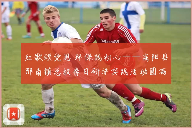 红歌颂党恩 环保践初心——高阳县邢南镇总校春日研学实践活动圆满开展