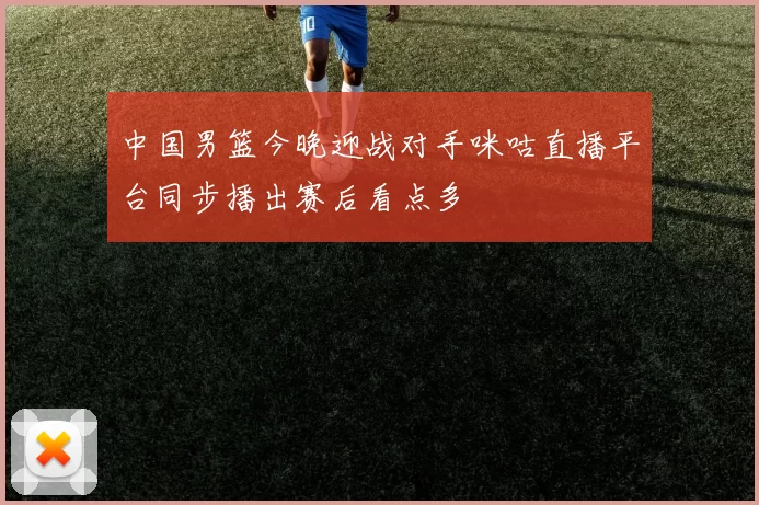 中国男篮今晚迎战对手咪咕直播平台同步播出赛后看点多